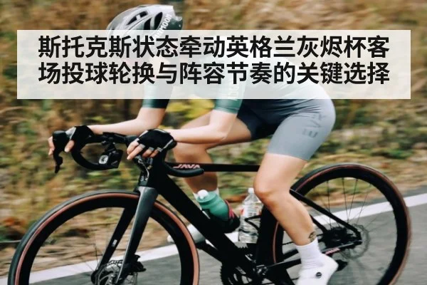 斯托克斯状态牵动英格兰灰烬杯客场投球轮换与阵容节奏的关键选择（jiuyou）